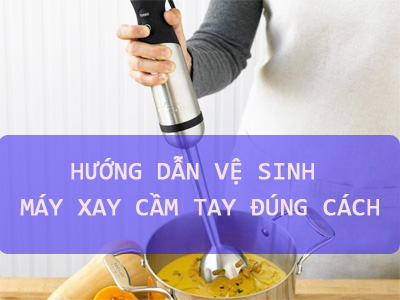 Hướng dẫn vệ sinh máy xay cầm tay đúng cách 
