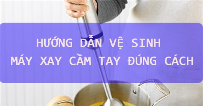 Hướng dẫn vệ sinh máy xay cầm tay đúng cách 