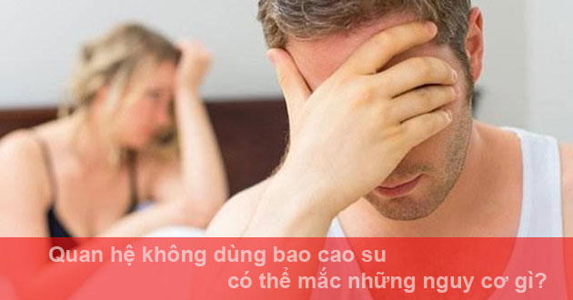 Quan hệ không dùng bao cao su có thể mắc những nguy cơ gì?