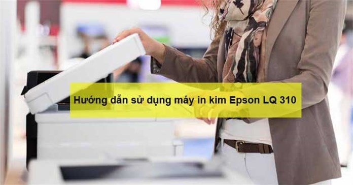 Hướng dẫn cách sử dụng máy in kim Epson LQ 310 chi tiết nhất