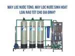 Máy lọc nước tổng, máy lọc nước sinh hoạt loại nào tốt cho gia đình?