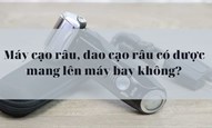 Máy cạo râu, dao cạo râu có được mang lên máy bay không?