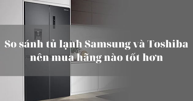 Nên mua tủ lạnh Samsung hay Toshiba
