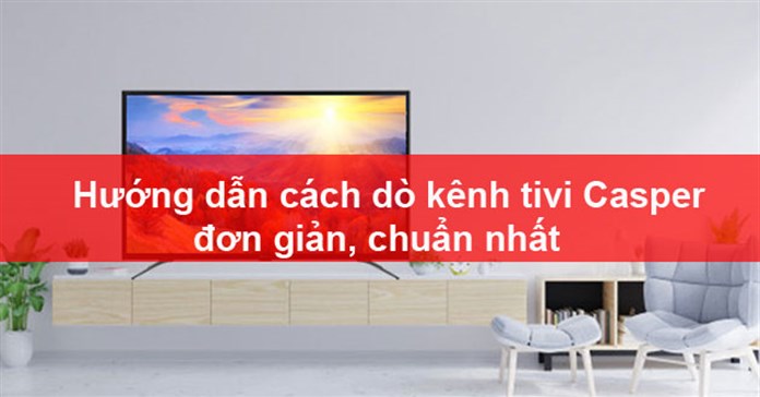Hướng dẫn cách dò kênh tivi Casper đơn giản, chuẩn nhất