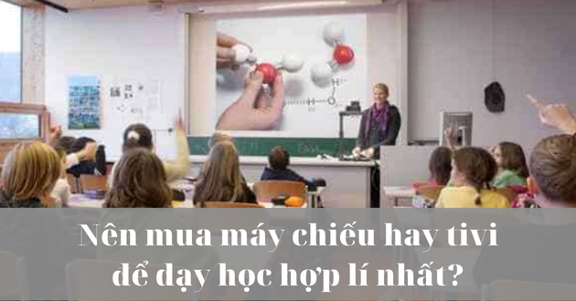 Nên mua máy chiếu hay tivi để dạy học hợp lý nhất?