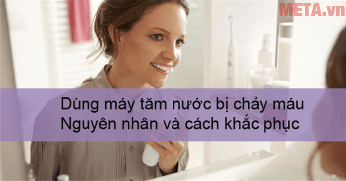 Dùng máy tăm nước bị chảy máu: Nguyên nhân và cách khắc phục
