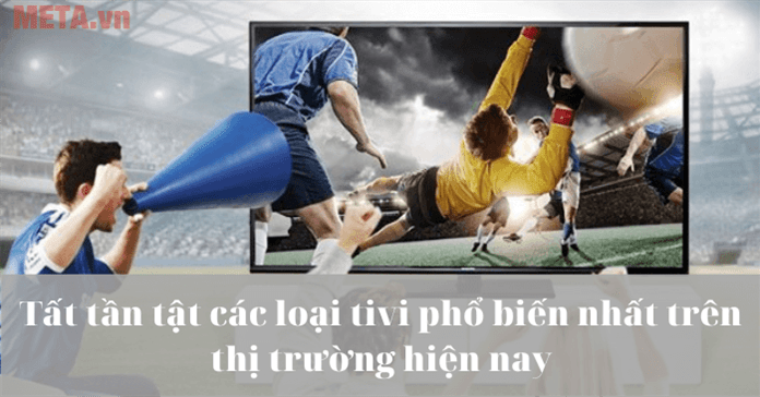 Tất tần tật các loại tivi phổ biến nhất trên thị trường hiện nay