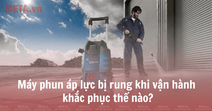 Máy phun áp lực bị rung khi vận hành khắc phục thế nào?