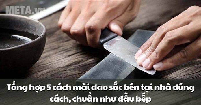 Tổng hợp 5 cách mài dao sắc bén tại nhà đúng cách, chuẩn như đầu bếp