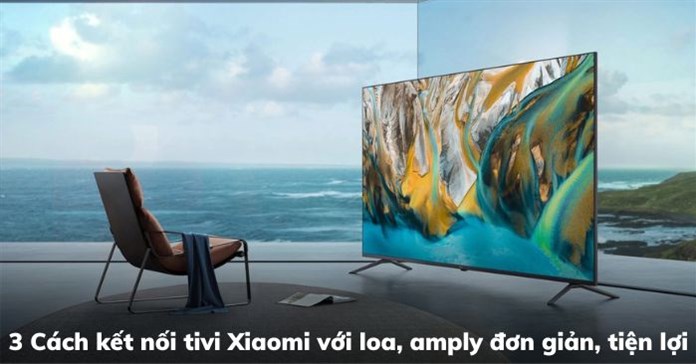 3 Cách kết nối tivi Xiaomi với loa, amply đơn giản, tiện lợi