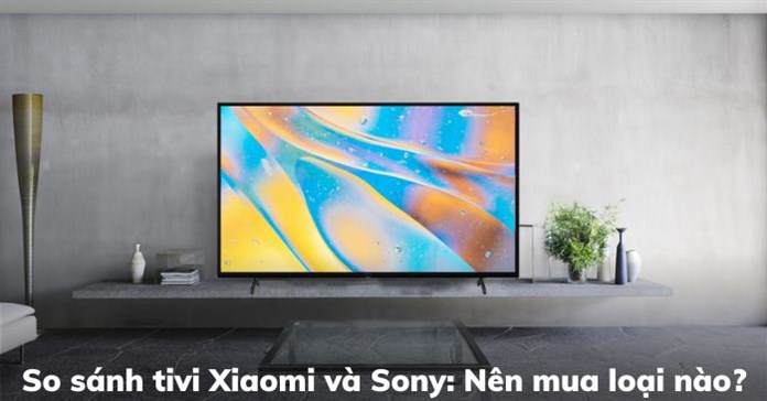 So sánh tivi Xiaomi và Sony: Nên mua loại nào?