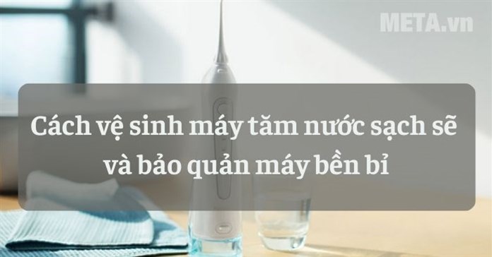 Cách vệ sinh máy tăm nước sạch sẽ và bảo quản máy bền bỉ