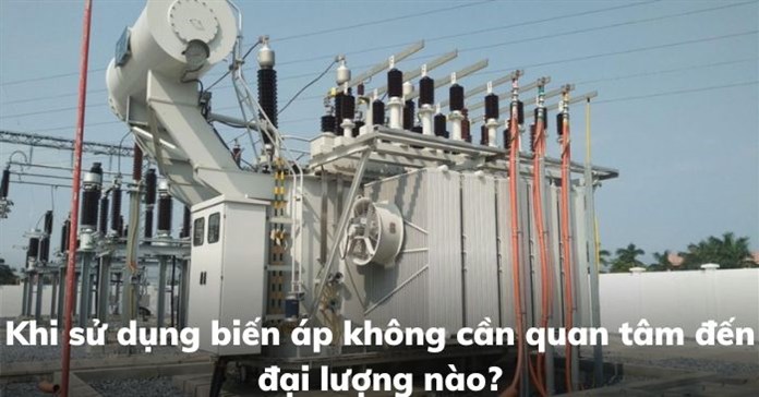 Khi sử dụng biến áp không cần quan tâm đến đại lượng nào?