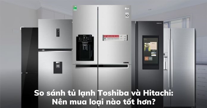 So sánh tủ lạnh Toshiba và Hitachi: Nên mua loại nào tốt hơn?