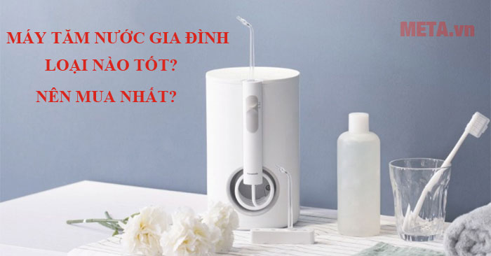 Máy tăm nước gia đình loại nào tốt?