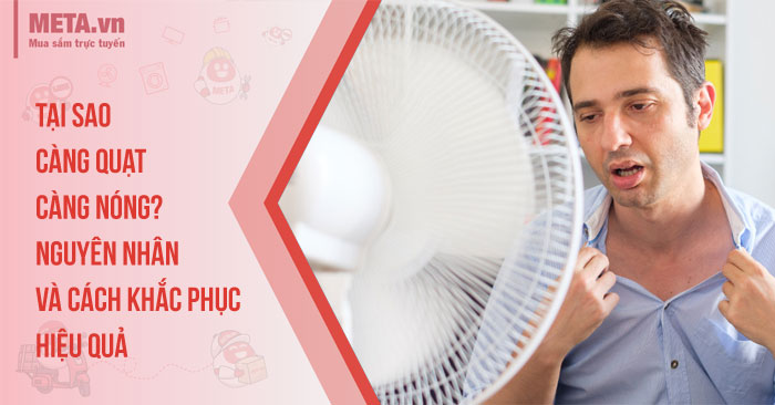 Tại sao càng quạt càng nóng? Nguyên nhân và cách khắc phục hiệu quả