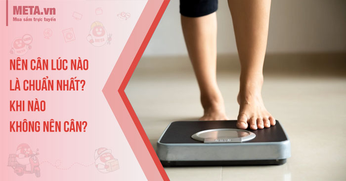 Nên cân lúc nào là chuẩn nhất? Khi nào không nên cân?