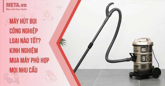 Máy hút bụi công nghiệp loại nào tốt? Kinh nghiệm mua máy phù hợp mọi nhu cầu