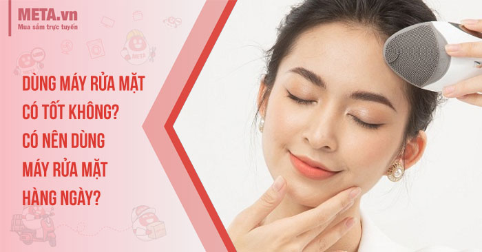 Dùng máy rửa mặt có tốt không? Có nên dùng máy rửa mặt hàng ngày?